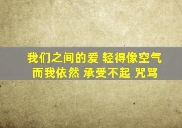 我们之间的爱 轻得像空气 而我依然 承受不起 咒骂